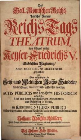 Des Heil. Römischen Reichs, Teutscher Nation, ReichsTags Theatrum : wie selbiges, unter Keÿser Friedrichs V. allerhöchsten Regierung, von Anno MCCCCXL. bis MCCCCXCIII. gestanden, und Was auf selbigem, in Geist- und Weltlichen Reichs-Händeln, berahtschlaget, tractiret und geschlossen worden ; Aus Actis Publicis und bewährten Historicis aufgestellet, Und mit denen darzugehörigen Documentis und Schriften in formâ wie auch verschiedenen zu Erleuterung des Iuris publici und der so wohl alten als neuen ReichsHistorie dienlichen Observationen illustriret, [1]