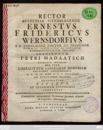 Specimen alterum = [2],[1]: Rector Academiae Vitembergensis Ernestvs Fridericvs Wernsdorfivs S. S. Theologiae Doctor Et Professor Pvblicvs Ordinarivs ... Institvtvm Petri Madaatsch Rosnavia Hvngari Med. Stvd. Liberalitatis Cassaianae Memoriam Oratione Anniversaria A.D. IV. Id. Mart. A. R. S. MDCCLXI In Avditorio Maiori Celebratvri Civibvs Et Stvdiorvm Favtoribvs Commendat : Praemittitur antiquitatum Germaniae specimen alterum de originibus Alamannicis