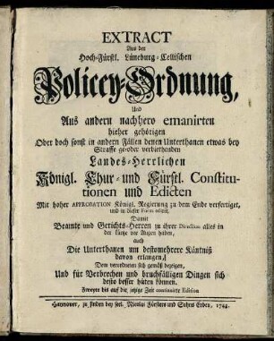 Extract Aus der Hoch-Fürstl. Lüneburg-Cellischen Policey-Ordnung Und Aus andern nachhero emanirten hieher gehörigen Oder doch sonst in andern Fällen denen Unterthanen etwas bey Straffe ge- oder verbiethenden Landes-Herrlichen Königl. Chur- und Fürstl. Constitutionen und Edicten : Mit hoher Approbation Königl. Regierung zu dem Ende verfertiget, und in dieser Form ediret, Damit Beamte und Gerichts-Herren zu ihrer Direction alles in der kürtze vor Augen haben, auch Die Unterthanen um destomehrere Käntniß davon erlangen, Dem verordneten sich gemäß bezeigen, Und für Verbrechen und bruchfälligen Dingen sich desto besser hüten können