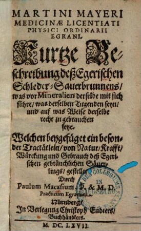 Martini Mayeri Medicinæ Licentiati Physici Ordinarii Egrani. Kurtze Beschreibung deß Egerischen Schleder-Sauerbrunnens : was vor Mineralien derselbe mit sich führe, was derselben Tugenden seyn, und auf was Weise derselbe recht zu gebrauchen seye