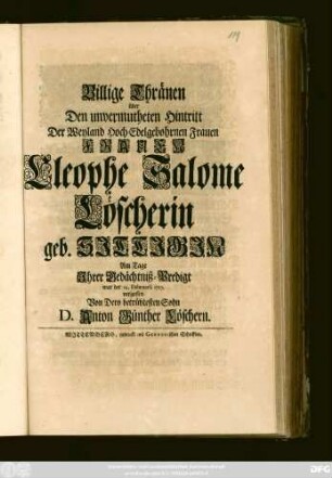 Billige Thränen über Den unvermutheten Hintritt Der Weyland Hoch-Edelgebohrnen Frauen Frauen Cleophe Salome Löscherin geb. Sittigin Am Tage Jhrer Gedächtniß-Predigt war der 14. Februarii 1717 vergossen Von Dero betrübtesten Sohn D. Anton Günther Löschern