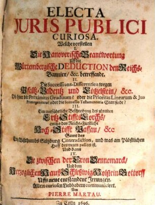 Electa Iuris Publici Curiosa : Welche vorstellen I. Die Hanoverische Beantwortung Uff die Würtembergische Deduction den Reichs-Bannier, &c. betreffende. II. Die Successions-Differentien wegen Pfaltz-Veldentz und Lützelstein, &c. Ob hier die Proximitas Graduum? oder die Prioritas Linearum & Ius Primogeniturae? oder die Successio Testamentaria Statt finde? III. Eine ausführliche Beschreibung des uhralten Ertz-Stiffts Lorchs, anitzo das Reichs-Fürstliche Hoch-Stifft Passau, &c Samt des Ertz-Bißthumbs Saltzburg Contradiction, und was am Päbstlichen Hoff deswegen passiret ist. Und dann IV. Die zwischen der Cron Dennemarck, Und dem Herzoglichen Hauß Schleßwig-Holstein-Gottorff Uffs neue entstandene Irrungen