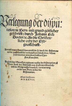 Verlegung der disputation zu Bern, mit grund götlicher geschrifft: durch Johann Eck ... An die Christenliche ordt der Eydgnosschafft : Ain tafel newer ketzerischen artickeln, so durch die Disputanten da ... bekant seind worden ... Kayserlicher Mayestat regiment verbot der disputation zu Bern, Auch des Bischoffs von Costentz vätterlich, vnd der Eydgenossen trewlich, verwarnung an die von Bern, wider die Disputation