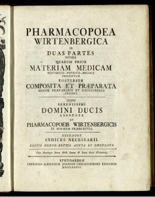 Pharmacopoea Wirtenbergica : In Duas Partes Divisa ; Quarum Prior Materiam Medicam Historico-Physico-Medice Descriptam Posterior Composita Et Præparata Modum Præparandi Et Encheireses Exhibet ; Iussu ... Adornata Et Pharmacopoeis Wirtenbergicis In Normam Præscripta ; Accedunt Indices Necessarii