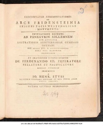 Continvatio Commentationis De Arce Fridensteinia Insigni Pacis Westphalicae Monvmento : Invitationi Decenti Ad Panegyrin Sollemnem Svb Avspicia Lvstrationis Anniversariae Gymnasii Gothani Die XXVIII. Ivl. A. MDCCXXXXVIIII. ... Celebrandam Et Orationem Ivvenis Egregii De Ferdinando III. Imperatore ... Avdiendam Praemissa A Io. Henr. Stvss Illvstris Gymnasii Rectore Et Reg. Prvss. Acad. Scient. Collega ; [P.P. D. XXVII. Ivl. MDCCXXXXVIIII.]