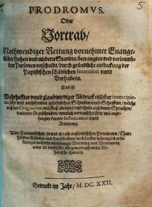 Prodromvs, Oder Vortrab, Nothwendiger Rettung vornehmer Euangelischer Hohen vnd niedern Standts, betrangten vnd verleumbden Personen vnschuldt, durch gründliche entdeckung der Papistischen schädlichen Intention vnnd Vorhabens : Das ist: Warhaffter vnnd glaubwirdiger Abdruck etzlicher intercipirten sehr weit außsehenden gefährlichen Schreiben vnnd Schrifften, welche auß den Originalien, mit fleiß abcopirt, vnd theils auß denen Sprachen, darinnen sie geschrieben, trewlich verteutschet sein, mit angehengter kurtzer Information unnd Anleitung ; Allen Euangelischen ... trewhertziger Warnung vnd Verwarnung wider die verfälschte also genante geheimbte Anhaltische Cantzley