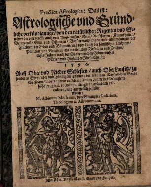 Practica Astrologica: Das ist: Astrologische vnd Gründliche verkündigunge von den natürlichen Regenten vnd Gewitter der vier zeiten auch von Finsternissen, Krieg, Reisefarten, Kranckheiten, Bergwerck, Seen vnd Pflantzen ... aus dem Lauff der himlischen Liechtern, Planeten vnd Sternen als natürlichen Vrsachen vnd Zeichen dieses Jahres ... 1596. : Auff Ober vnd Nieder Schlesien auch OberLausitz zu sonderen Ehren aber ... der ... Stadt Bresslaw Horizentem ac Meridianum, vnter des Polenstern höhe 51. grad. 10. minut. dirigiret ... vnd ... gestellet