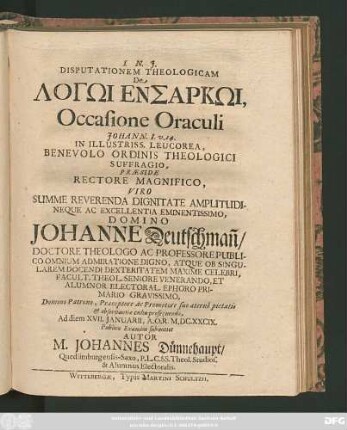 Disputationem Theologicam De Logōi Ensarkōi, Occasione Oraculi Johann. I. v. 14. In Illustriss. Leucorea ... Praeside ... Domino Johanne Deutschman[n] ... Ad diem XVII. Ianuarii, A. O. R. M.DC.XXCIX. Publico Examini submittet Autor M. Johannes Dünnehaupt/ Quedlimburgensis-Saxo ...