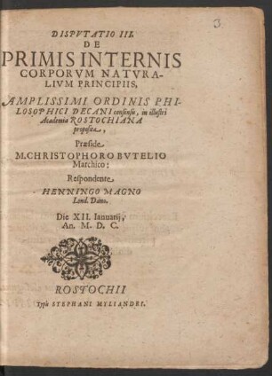 DISPVTATIO III. || DE || PRIMIS INTERNIS || CORPORVM NATVRA-||LIVM PRINCIPIIS,|| AMPLISSIMI ORDINIS PHI-||LOSOPHICI DECANI consensu, in illustri || Academia ROSTOCHIANA || proposita,|| Praeside || M. CHRISTOPHORO BVTELIO || Marchico:|| Respondente || HENNINGO MAGNO || Lond. Dano.|| Die XII. Ianuarij,|| An. M. D. C.||
