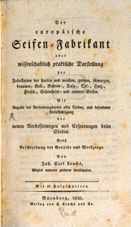 Der europäische Seifen-Fabrikant oder wissenschaftlich praktische Darstellung der Fabrikation der harten und weichen, grünen, schwarzen, braunen, Kali-, Natron-, Talg-, Oel-, Harz-, Fleisch-, Schönheits- und anderer Seifen : Mit Angabe der Verfahrungsarten aller Länder, und besonderer Berüksichtigung der neuen Verbesserungen und Ersparungen beim Sieden ; Nebst Beschreibung der Geräthe und Werkzeuge