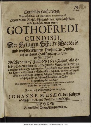 Christliche Leichpredigt/ Bey ansehnlichem und Volkreichem Leichbegängnüß Des ... Gothofredi Cundisii, Der Heiligen Schrift Doctoris und wohlverdienten Professoris Publici auf der Fürstl. Sächs. gesampten Universität Jehna/ : Welcher am 25. Iulii des 1651. Jahrs/ als Er in der Stadtkirchen die gewöhnliche Freytagspredigt zu verrichten ... angefangen hatte/ auf der Kantzel mit plötzlicher Schwachheit befallen/ und darauf ... entschlaffen/ und folgenden 29. selbigen Monats in sein Ruhebettlein beygesetzt worden/