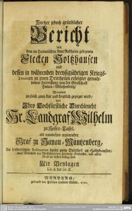 Kurtzer jedoch gründlicher Bericht von dem im Hanauischen Amt Rodheim gelegenen Flecken Holtzhausen und dessen in währenden dreysigjährigen Kriegs-Troublen zu zwey Drittheilen erfolgter gewaltsamen Entreissung von der Grafschaft Hanau-Müntzenberg : Worinnen zugleich gantz klar und deutlich gezeiget wird, daß ... Landgraf Wilhelm zu Hessen-Cassel, als nunmehro regierender Graf zu Hanau-Müntzenberg, die fordersamste Restitution dieser zwey Drittheil an Holtzhausen, nach Vorschrift des Westphälischen Friedens-Schlusses, mit allem Recht zu suchen befugt sind