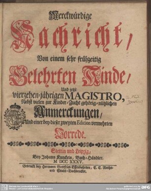 Merckwürdige Nachricht, Von einem sehr frühzeitig Gelehrten Kinde, Und jetzt vierzehen-jährigen Magistro : Nebst vielen zur Kinder-Zucht gehörig-nützlichen Anmerckungen, Und einer ... Vorrede