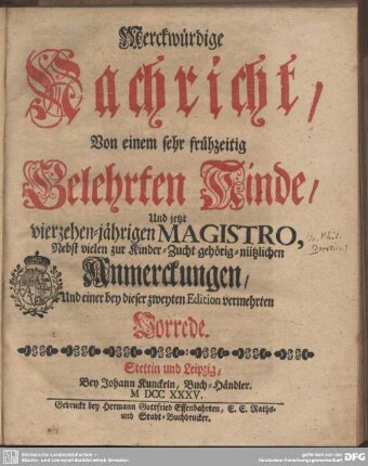 Merckwürdige Nachricht, Von einem sehr frühzeitig Gelehrten Kinde, Und jetzt vierzehen-jährigen Magistro : Nebst vielen zur Kinder-Zucht gehörig-nützlichen Anmerckungen, Und einer ... Vorrede