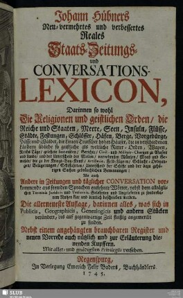 Johann Hübners Neu-vermehrtes und verbessertes Reales Staats- Zeitungs- und Conversations-Lexicon : Darinnen so wohl Die Religionen und geistlichen Orden, die Reiche und Staaten, Meere, Seen, Insuln ... Als auch Andere in Zeitungen ... vorkommende ... Wörter ... zu sonderbarem Nutzen klar und deutlich beschrieben werden : Nebst einem angehängten brauchbaren Register und neuen Vorrede auch nützlich und zur Erläuterung dienenden Kupffern