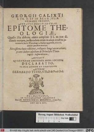 Georgii Calixti S. Th. D. Et In Acad. Iulia Primarii Profess. Abbatis Regio-Lothar. Epitome Theologiae : Qualis illa abhinc annis amplius XL ex ore dictantis excepta, postmodum etiam in usum eruditae iuventutis, sacra Theologica studia aggressae, excusa, toties prodire meruit. Novißimae huic editioni, reliquis longe accuratiori, praeter dudum adiectam de Principio Theologico Disputationem