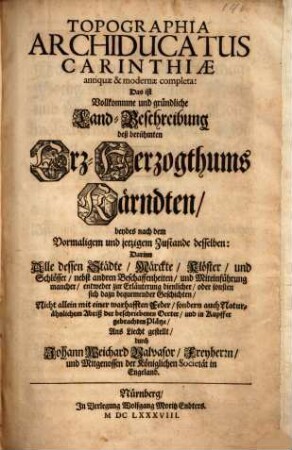 Topographia Archiducatus Carinthiae antiquae & modernae completa: Das ist Vollkommne und gründliche Land-Beschreibung deß berühmten Erz-Herzogthums Kärndten, beydes nach dem Vormaligem und jetzigem Zustande desselben : Darinn Alle dessen Städte, Märckte, Klöster, und Schlösser, nebst andren Beschaffenheiten, und Miteinführung mancher, entweder zur Erläuterung dienlicher, oder sonsten sich dazu bequemender Geschichten, Nicht allein mit einer warhafften Feder, sondern auch Naturähnlichem Abriß der beschriebenen Oerter, und in Kupffer gebrachten Plätze, Ans Liecht gestellt