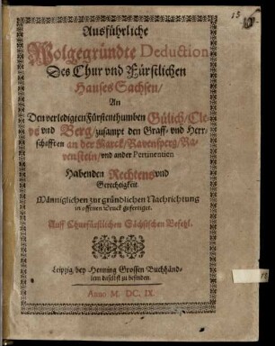 Ausführliche Wolgegründte Deduction des Chur und Fürstlichen Hauses Sachsen an den verledigten Fürstenthumben Gülich, Cleve und Berg, zusampt den Graff- und Herrschafften an der Marck, Ravensperg, Ravenstein, und ander Pertinentien Habenden Rechtens und Gerechtigkeit : Männiglichen zur gründlichen Nachrichtung in offenen Druck gefertiget. Auff Churfürstlichen Sächsischen Befehl