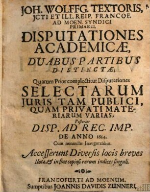 Joh. Wolffg. Textoris, ICti Et Ill. Reip. Francof. Ad Moen. Syndici Primarii, Disputationes Academicae : Duabus Partibus Distinctae; Quarum Prior complectitur Disputationes Selectarum Iuris Tam Publici, Quam Privati Materiarum Varias, Posterior Disp. Ad Rec. Imp. De Anno 1654. Cum nonnullis Inauguralibus ; Accesserunt Diversis locis breves Notae, & in fine copiosi rerum indices singuli, 1