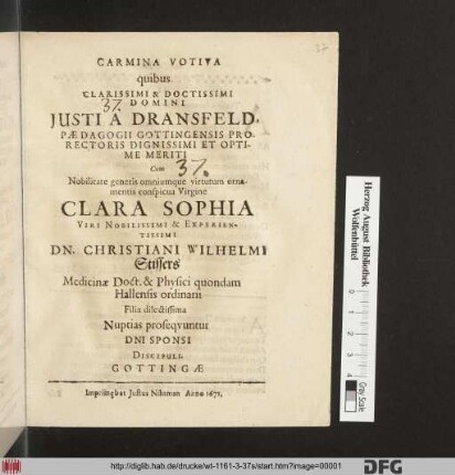Carmina Votiva quibus Clarissimi & Doctissimi Domini Domini Justi A Dransfeld. Pædagogii Gottingensis Prorectoris ... Cum ... Clara Sophia ... Dn. Christiani Stissers Medicinæ Doct. & Physici quondam Hallensis ordinarii Filia dilectissima Nuptias proseqvntur Dni Sponsi Discipuli