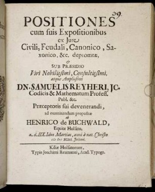 Positiones cum suis Expositionibus ex Iure Civili, Feudali, Canonico, Saxonico, &c. depromtae, & Sub Praesidio ... Dn. Samuelis Reyheri ... ad examinandum propositae ab Henrico de Buchwald, Equite Holsato, a. d. IIX. Idus Martias, anni a nat. Christo MDCXCIII. Iuliani