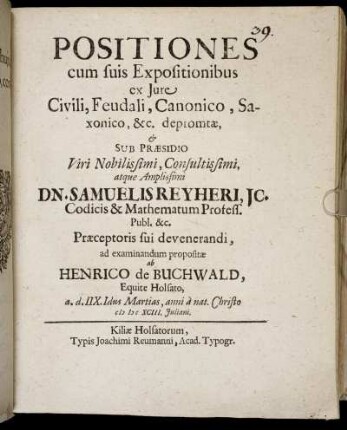 Positiones cum suis Expositionibus ex Iure Civili, Feudali, Canonico, Saxonico, &c. depromtae, & Sub Praesidio ... Dn. Samuelis Reyheri ... ad examinandum propositae ab Henrico de Buchwald, Equite Holsato, a. d. IIX. Idus Martias, anni a nat. Christo MDCXCIII. Iuliani