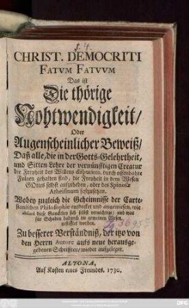 Christ. Democriti Fatvm Fatvvm, Das ist Die thörige Nohtwendigkeit, Oder Augenscheinlicher Beweiß, Daß alle, die in der Gotts-Gelehrtheit, und Sitten-Lehre der vernünfftigen Creatur die Freyheit des Willens disputiren, durch offenbahre Folgen gehalten sind, die Freyheit in dem Wesen Gottes selbst aufzuheben, oder des Spinosæ Atheismum festzusetzen : Wobey zugleich die Geheimnisse der Cartesianischen Philosophie entdeckt und angewiesen, wie absurd diese Gauckeley sich selbst vernichtige, und was für Schaden dadurch im gemeinen Wesen gestifftet worden