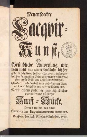 Neuentdeckte Lacqvir=Kunst : Oder Gründliche Anweisung wie man nicht nur unterschiedliche bißher geheim gehaltene kostbare Lacqven ... verfertigen, Sondern auch den ... Gummi Copal ... auflösen könne : Nebst einem Anhange unterschiedlicher ... Kunst=Stücke