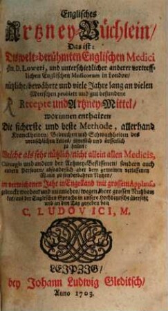 Englisches Artzney-Büchlein : Das ist: Des welt-berühmten Englischen Medici Hrn. D. Loweri, und unterschiedlicher anderer vortrefflichen Englischen Medicorum in London, nützliche, bewährte und viele Jahre lang an vielen Menschen probirte und gut befundene Recepte und Artzney-Mittel, worinnen enthalten Die sicherste und beste Methode, allerhand Kranckheiten, Gebrechen und Schwachheiten des menschlichen Leibes, innerlich und äusserlich zu heilen; Welche als sehr nützlich, nicht allein allen Medicis, Chirurgis und andern der Artzney-Beflissenen, sondern auch andern Personen, absonderlich aber dem gemeinen verlassenen Mann zu sonderbahren Nutzen, im verwichenen Jahr in Engelland mit grossem Applaus gedruckt worden