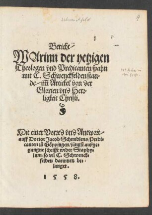 Bericht/|| WArinn der yetzigen || Theologen vnd Predicanten spahn || mit C.Schwenckfelden stan=||de/ im̃ Artickel von der Glorien vnd Herr=||ligkeit Christi.|| Mit einer Vorred vnd Antwort/|| auff Doctor Jacob Schmidlens/ Predi=||canten zů Göppingen/ jüngst außge=||gangne schrifft wider Staphy=||lum/ so vil C. Schwenck=||felden darinnen be=||langet.||