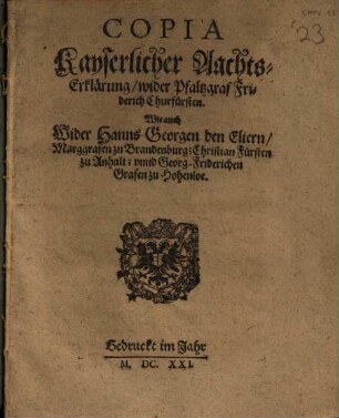 Copia Kayserlicher Aachts-Erklärung, wider Pfaltzgraf Friderich Churfürsten : Wie auch Wider Hanns Georgen den Eltern, Marggrafen zu Brandenburg; Christian Fürsten zu Anhalt; vnnd Georg Friderichen Grafen zu Hohenloe