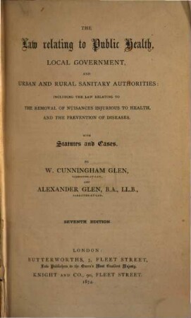 The Law relating to Public Health, Local Government, and urban and rural Sanitary Authorities: including the Law relating to the removal of nuisances injurious to health, and the prevention of diseases : With Statutes and Cases. By W. Cunningham Glen and Alexander Glen