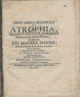 Theses Medicæ Inaugurales De Atrophia, Quas pro Licentia consequendi summos in Arte Medicâ Honores, Præside Joh. Daniele Maiore, Phil. & Med. D. P. P. & h. t. Facultatis suæ Decano, Publico Eruditorum Examini, d. 5. Novembr. horis ante & pom. submittendas offert Autor-Respondens Mumme Lüddens, Eiderstad. & Practicus Tönningensis