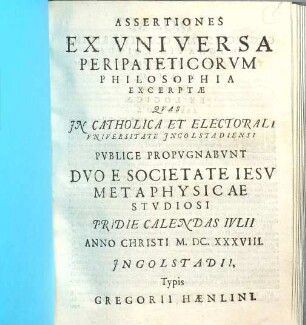 Assertiones Ex Vniversa Peripateticorvm Philosophia Excerptae : Quas In Catholica Et Electorali Vniversitate Ingolstadiensi Pvbice Propvgnabvnt Dvo E Societate Iesv Metaphysicae Stvdiosi Priedie Calendas Ivlii Anno Christi M.DC.XXXVIII