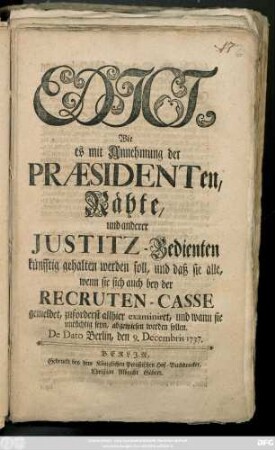 Edict, Wie es mit Annehmung der Præsidenten, Rähte, und anderer Justitz-Bedienten künfftig gehalten werden soll, und daß sie alle, wenn sie sich auch bey der Recruten-Casse gemeldet, zuforderst allhier examiniret, und wann sie untüchtig seyn, abgewiesen werden sollen : De Dato Berlin, den 9. Decembris 1737
