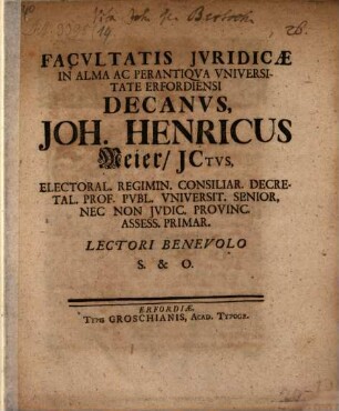Facvltatis Jvridicae In Alma Ac Perantiqva Vniversitate Erfordiensi Decanvs, Joh. Henricus Meier, JCtvs, Electoral. Regimin. Consiliar. Decretal. Prof. Pvbl. Vniversit. Senior ... Lectori Benevolo S. &. O. : [Publ. Erfurti sub sigillo Facult. Jurid. Dom. XV. seu IX. Septembr. MDCCXXV.]