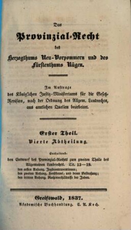 Das Provinzial-Recht des Herzogthums Neu-Vorpommern und des Fürstenthums Rügen : Im Auftrage des Königlichen Justiz-Ministeriums für die Gesetz-Revision, nach der Ordnung des Allgem. Landrechts, aus amtlichen Quellen bearb., 1,4. Enthaltend den Entwurf des Provinzial-Rechts zum zweiten Theile des Allgemeinen Landrechts. Tit. 13 - 19