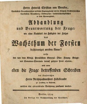 Herrn Heinrich Christian von Brocken, ... Abhandlung und Beantwortung der Frage: wie ohne Nachtheil der Festigkeit des Holzes das Wachsthum der Forsten beschleuniget werden könne? : welche den von dem Königl. Preußischen General- Ober- Finanz- Kriegs- und Domainen-Directorio darauf gesetzten Preis erhalten, nebst einem eben die Frage betreffenden Schreiben des Kayserlichen Herrn Postmeisters Hildebrandt zu Homburg in Westreich, welchem eine extraordinaire Belohnung zuerkannt worden