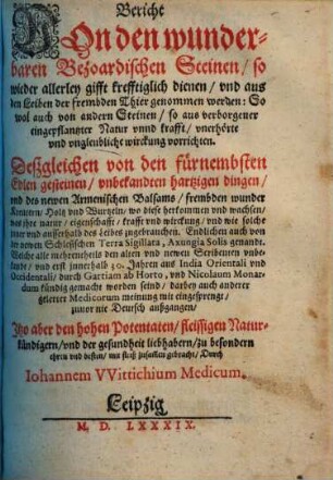 Bericht Von den wunderbaren Bezoardischen Steinen, so wieder allerley gifft krefftiglich dienen, vnd aus den Leiben der frembden Thier genommen werden : So wol auch von andern Steinen, so aus vorborgener eingepflantzter Natur vnnd krafft, vnerhörte vnd vngleubliche wirckung vorrichten ; Deßgleichen von den fürnembsten Edlen gesteinen, vnbekandten hartzigen dingen, vnd des newen Armenischen Balsams ... Endlichen auch von der newen Schlesischen Terra Sigillata, Axungia Solis genandt ... Welche ... durch Gartiam ab Horto, vnd Nicolaum Monardum kündig gemacht worden seind ... zuvor nie Deutsch außgegangen...