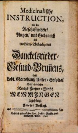 Medicinalische Instruction, von der Beschaffenheit, Nutzen, und Gebrauch des im Güntz-Thal gelegenen Danckelsrieder Gesund-Brun[n]ens : dem Lobl. Gottshauß Unter-Hospital Wohl-Loblicher Reichs-Freyen-Stadt Memmingen zugehörig