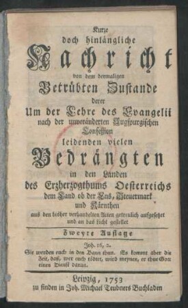 Kurze doch hinlängliche Nachricht von dem dermaligen Betrübten Zustande derer Um der Lehre des Evangelii nach der unveränderten Augspurgischen Confeßion leidenden vielen Bedrängten in den Landen des Erzherzogthums Oesterreichs dem Land ob der Ens, Steuermark und Kärnthen aus den bisher verhandelten Acten getreulich aufgesetzet und an das Licht gestellet