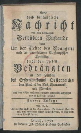 Kurze doch hinlängliche Nachricht von dem dermaligen Betrübten Zustande derer Um der Lehre des Evangelii nach der unveränderten Augspurgischen Confeßion leidenden vielen Bedrängten in den Landen des Erzherzogthums Oesterreichs dem Land ob der Ens, Steuermark und Kärnthen aus den bisher verhandelten Acten getreulich aufgesetzet und an das Licht gestellet