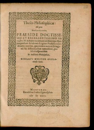 Theses Philosophicae:|| Ad quas || Deo duce & comite,|| PRAESIDE ... || Dn. M. Rodolpho Goclenio, in celeberrima Mar-||purgensium Academia Logices Professore or-||dinario, tantúm, quantúm in naturae & inge-||nii sui difficultatibus conceditur, pu-||blicé respondebit || In Auditorio Philosophico,|| CYRIACVS MOLITOR GOSLA-||riensis Saxo.||