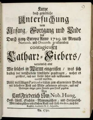 Kurtze doch gründliche Untersuchung vom Anfang, Fortgang und Ende des Durch gantz Europa Anno 1729. im Monath Novemb. und Decemb. grassirenden contagieusen Catharr-Fiebers : vornemlich aber Wie solches in Wienn eingerissen, was sich darbey vor verschiedenen Umstände zugetragen, woher es gerühret, und wie dieses sicher und vollkommen curiret worden ...