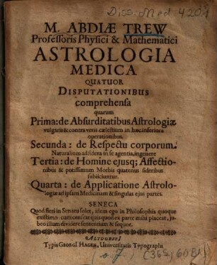 M. Abdiae Trew ... Astrologia medica : quatuor disputationibus comprehensa ; quarum prima: de absurditatibus astrologiae vulgaris & contra veris caelestium in haec inferiora operationibus, secunda: de respectu corporum naturalium ad sidera in se agentia, ingenere, tertia: de homine ejusque affectionibus & potissimum morbis quatenus sideribus subiiciuntur, quarta: de applicatione astrologiae ad ipsam medicinam & singulas ejus partes