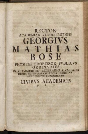 Rector Academiae Vitembergensis Georgivs Mathias Bose Physices Professor Pvblicvs Ordinarivs In Commercio Literario Cvm Aca Demia [!] Scientiarvm Regia Parisina Academicvs Bononiensis Civibvs Academicis S. P. D