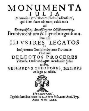 Monumenta Julia : memorias professorum Helmstadiensium qui diem suum obierunt exhibentia ad ... Brunsvicensium et Lynaeburgensium ducum illustres legatos et inclytorum Guelpherbytanae provinciae ordinum delectos proceres visendae ordinandaeque academiae Juliae missos