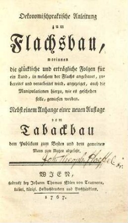 Oekonomischpraktische Anleitung zum Flachsbau : worinnen die glückliche und erträgliche Folgen für ein Land, in welchem der Flachs angebauet, zubereitet und verarbeitet wird, angezeiget, auch die Manipulationen hierzu, wie es geschehen solle, gewiesen werden ; nebst einem Anhange einer neuen Auflage vom Tabackbau ...