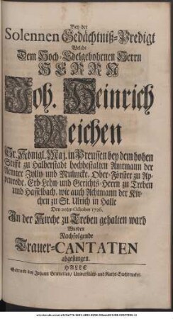 Bey der Solennen Gedächtniß-Predigt Welche Dem weiland Hoch-Edelgebohrnen Herrn, Herrn Joh. Heinrich Reichen Sr. Königl. Maj. in Preussen bey dem hohen Stifft zu Halberstadt hochbestalten Amtmann der Aemter Zylly und Mulmcke, Ober-Förster zu Appenrode, Erb-Lehn- und Gerichts-Herrn zu Treben und Hasselbach, wie auch Achtmann der Kirchen zu St. Ulrich in Halle, Den 20ten October 1726. In der Kirche zu Treben gehalten ward Wurden Nachfolgende Trauer-Cantaten abgesungen.