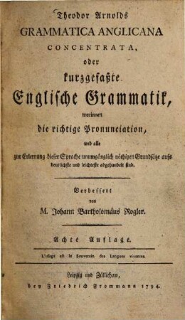 Theodor Arnolds Grammatica Anglicana Concentrata, oder kurzgefaßte Englische Grammatik : worinnen die richtige Pronunciation, und alle zur Erlernung dieser Sprache unumgänglich nöthigen Grundsätze aufs deutlichste und leichteste abgehandelt sind